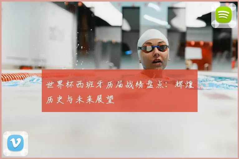 世界杯西班牙历届战绩盘点：辉煌历史与未来展望