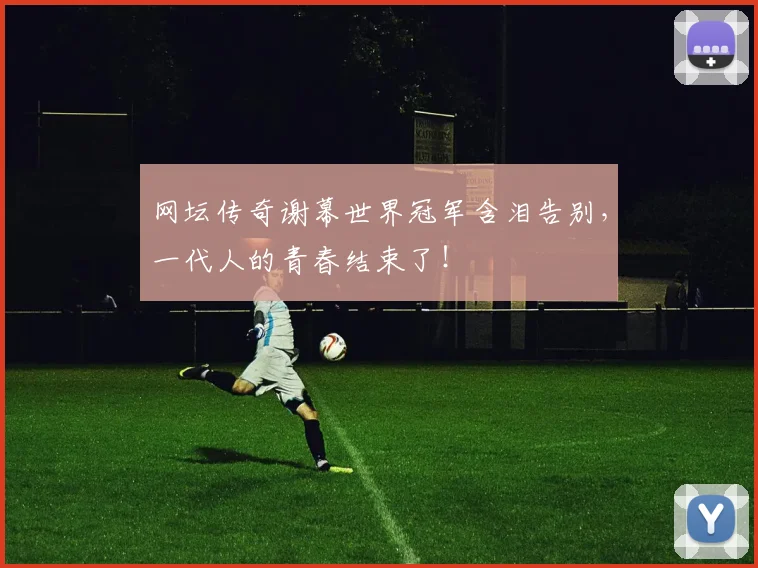 网坛传奇谢幕世界冠军含泪告别，一代人的青春结束了！