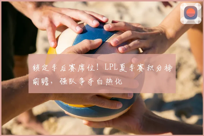 锁定季后赛席位！LPL夏季赛积分榜前瞻，强队争夺白热化