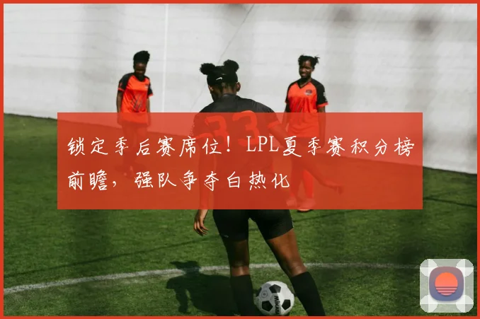 锁定季后赛席位！LPL夏季赛积分榜前瞻，强队争夺白热化